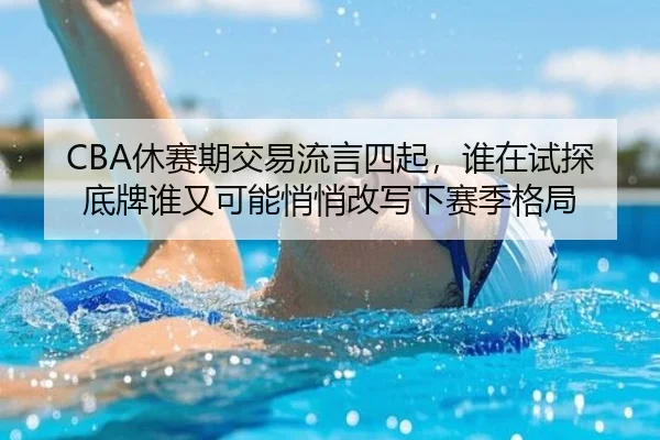 CBA休赛期交易流言四起，谁在试探底牌谁又可能悄悄改写下赛季格局